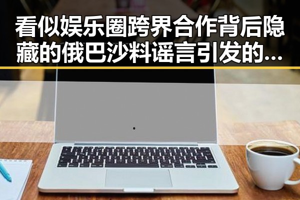 看似娱乐圈跨界合作背后隐藏的俄巴沙料谣言引发的巨大反差