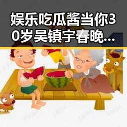 娱乐吃瓜酱当你30岁吴镇宇春晚彩排展敬业精神被赞助推东北大花走向国际