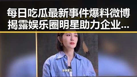 每日吃瓜最新事件爆料微博揭露娱乐圈明星助力企业短视频平台虚假黑料内幕