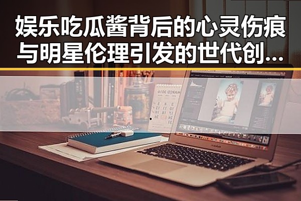 娱乐吃瓜酱背后的心灵伤痕与明星伦理引发的世代创伤讨论