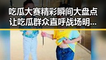 吃瓜大赛精彩瞬间大盘点让吃瓜群众直呼战场明星来没有觉得自己是明星的娱乐圈内幕